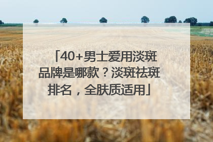 40+男士爱用淡斑品牌是哪款？淡斑祛斑排名，全肤质适用